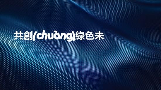 共創(chuàng)綠色未來，致敬環(huán)保先行